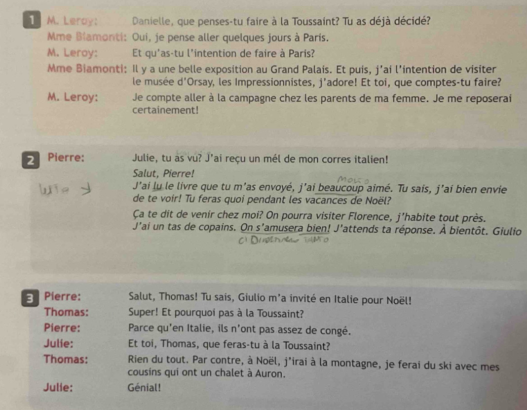 Leray: Danielle, que penses-tu faire à la Toussaint? Tu as déjà décidé? 
Mme Blamonti: Oui, je pense aller quelques jours à Paris. 
M. Leroy: Et qu'as-tu l'intention de faire à Paris? 
Mme Biamonti: Il y a une belle exposition au Grand Palais. Et puis, j’ai l’intention de visiter 
le musée d'Orsay, les Impressionnistes, j'adore! Et toi, que comptes-tu faire? 
M. Leroy: Je compte aller à la campagne chez les parents de ma femme. Je me reposerai 
certainement! 
2 Pierre: Julie, tu as vu? J’ai reçu un mél de mon corres italien! 
Salut, Pierre! 
J’ai lu le livre que tu m’as envoyé, j’ai beaucoup aimé. Tu sais, j’ai bien envie 
de te voir! Tu feras quoi pendant les vacances de Noël? 
Ca te dit de venir chez moi? On pourra visiter Florence, j’habite tout près. 
J’ai un tas de copains. On s’amusera bien! J’attends ta réponse. dot A bientôt. Giulio 
3 Pierre: Salut, Thomas! Tu sais, Giulio m'a invité en Italie pour Noël! 
Thomas: Super! Et pourquoi pas à la Toussaint? 
Pierre: Parce qu'en Italie, ils n'ont pas assez de congé. 
Julie: Et toi, Thomas, que feras-tu à la Toussaint? 
Thomas: Rien du tout. Par contre, à Noël, j’irai à la montagne, je ferai du ski avec mes 
cousins qui ont un chalet à Auron. 
Julie: Génial!