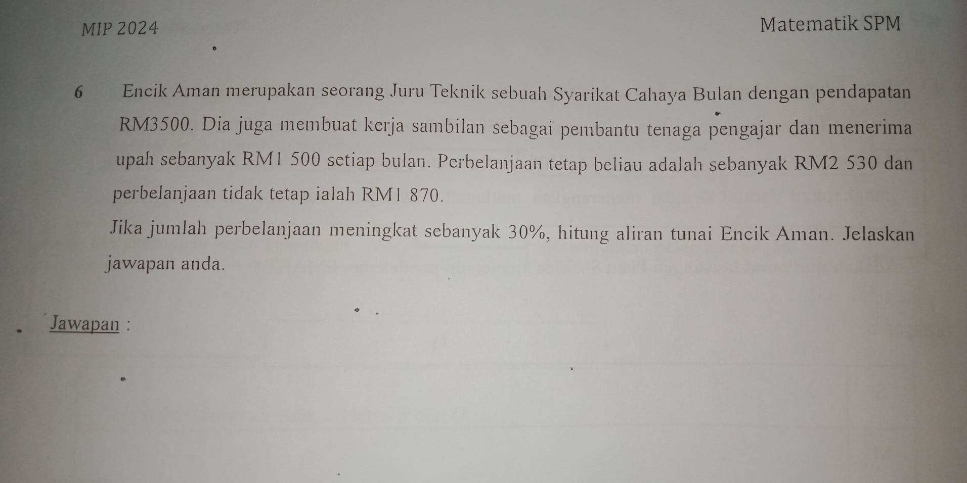 MIP 2024 Matematik SPM 
6 Encik Aman merupakan seorang Juru Teknik sebuah Syarikat Cahaya Bulan dengan pendapatan
RM3500. Dia juga membuat kerja sambilan sebagai pembantu tenaga pengajar dan menerima 
upah sebanyak RM1 500 setiap bulan. Perbelanjaan tetap beliau adalah sebanyak RM2 530 dan 
perbelanjaan tidak tetap ialah RM1 870. 
Jika jumlah perbelanjaan meningkat sebanyak 30%, hitung aliran tunai Encik Aman. Jelaskan 
jawapan anda. 
Jawapan :