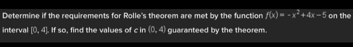 Determine if the requirements for Rolle's theorem are met by the function f(x)=-x^2+4x-5 on the 
interval [0,4]. If so, find the values of c in (0,4) guaranteed by the theorem.