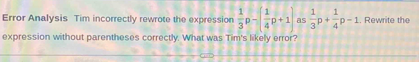 Error Analysis Tim incorrectly rewrote the expression  1/3 p-( 1/4 p+1) as  1/3 p+ 1/4 p-1. Rewrite the 
expression without parentheses correctly. What was Tim's likely error?