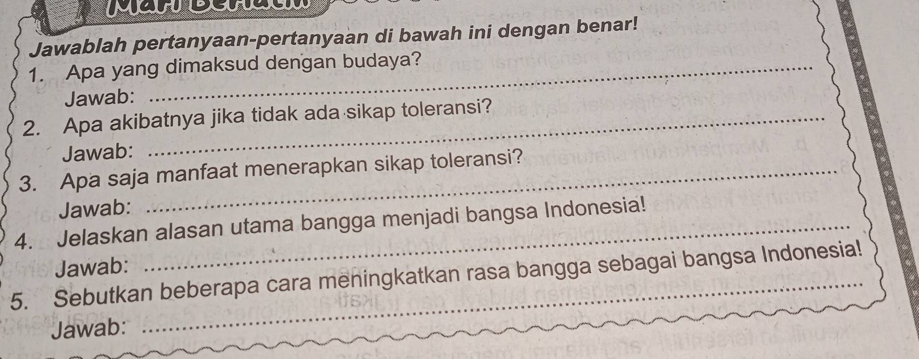 Jawablah pertanyaan-pertanyaan di bawah ini dengan benar! 
1. Apa yang dimaksud dengan budaya? 
Jawab: 
2. Apa akibatnya jika tidak ada sikap toleransi? 
Jawab: 
3. Apa saja manfaat menerapkan sikap toleransi? 
Jawab: 
4. Jelaskan alasan utama bangga menjadi bangsa Indonesia! 
Jawab: 
5. Sebutkan beberapa cara meningkatkan rasa bangga sebagai bangsa Indonesia! 
Jawab: