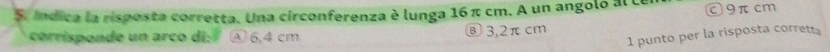 Indica la risposta corretta. Una circonferenza è lunga 16π cm. A un angoló al ce C9π cm
corrisponde un arco di: ④ 6,4 cm Ⓑ3, 2π cm
1 punto per la risposta corretta