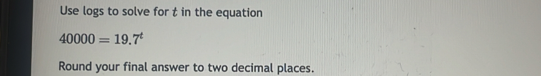 Use logs to solve for t in the equation
40000=19.7^t
Round your final answer to two decimal places.