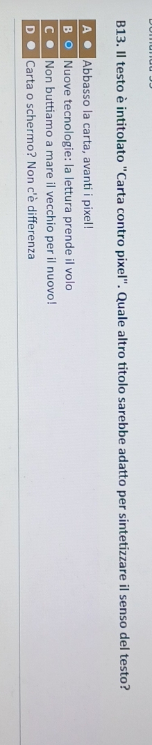 B13. Il testo è intitolato "Carta contro pixel". Quale altro titolo sarebbe adatto per sintetizzare il senso del testo?
Abbasso la carta, avanti i pixel!
B O Nuove tecnologie: la lettura prende il volo
C Non buttiamo a mare il vecchio per il nuovo!
D Carta o schermo? Non c'è differenza