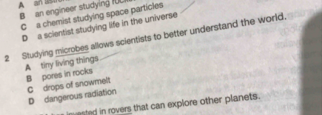 A an asth
B an engineer studying IUC1
C a chemist studying space particles
D a scientist studying life in the universe
2 Studying microbes allows scientists to better understand the world.
A tiny living things
B pores in rocks
C drops of snowmelt
D dangerous radiation
invested in rovers that can explore other planets.