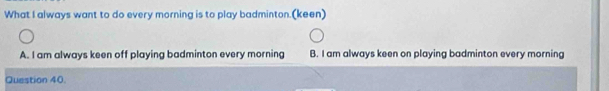 What I always want to do every morning is to play badminton.(keen)
A. I am always keen off playing badminton every morning B. I am always keen on playing badminton every morning
Question 40.