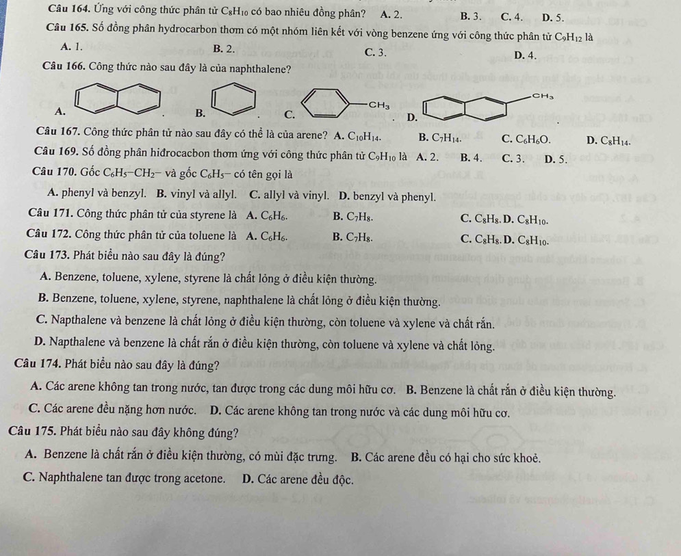 Ứng với công thức phân tử C_8H_10 có bao nhiêu đồng phân? A. 2. B. 3. C. 4. D. 5.
Câu 165. Số đồng phân hydrocarbon thơm có một nhóm liên kết với vòng benzene ứng với công thức phân tử C_9H_12 là
A. 1. B. 2. C. 3. D. 4.
Câu 166. Công thức nào sau đây là của naphthalene?
A.
B.
CH_3
C.
Câu 167. Công thức phân tử nào sau đây có thể là của arene? A C_10H_14. B. C_7H_14. C. C_6H_6O. D. C_8H_14.
Câu 169. Số đồng phân hiđrocacbon thơm ứng với công thức phân tử C_9H_10 là A. 2. B. 4. C. 3. D. 5.
Câu 170. Gốc C_6H_5-CH_2- và gốc C_6H_5-cdot 0 tên gọi là
A. phenyl và benzyl. B. vinyl và allyl. C. allyl và vinyl. D. benzyl và phenyl.
Câu 171. Công thức phân tử của styrene là A. C_6H_6. B. C_7H_8. C. C_8H_8.D C_8H_10.
Câu 172. Công thức phân tử của toluene là A. C_6H_6. B. C_7H_8. C. C_8H_8.D C_8H_10.
Câu 173. Phát biểu nào sau đây là đúng?
A. Benzene, toluene, xylene, styrene là chất lỏng ở điều kiện thường.
B. Benzene, toluene, xylene, styrene, naphthalene là chất lỏng ở điều kiện thường.
C. Napthalene và benzene là chất lỏng ở điều kiện thường, còn toluene và xylene và chất rắn.
D. Napthalene và benzene là chất rắn ở điều kiện thường, còn toluene và xylene và chất lỏng.
Câu 174. Phát biểu nào sau đây là đúng?
A. Các arene không tan trong nước, tan được trong các dung môi hữu cơ. B. Benzene là chất rắn ở điều kiện thường.
C. Các arene đều nặng hơn nước. D. Các arene không tan trong nước và các dung môi hữu cơ.
Câu 175. Phát biểu nào sau đây không đúng?
A. Benzene là chất rắn ở điều kiện thường, có mùi đặc trưng. B. Các arene đều có hại cho sức khoẻ.
C. Naphthalene tan được trong acetone. D. Các arene đều độc.