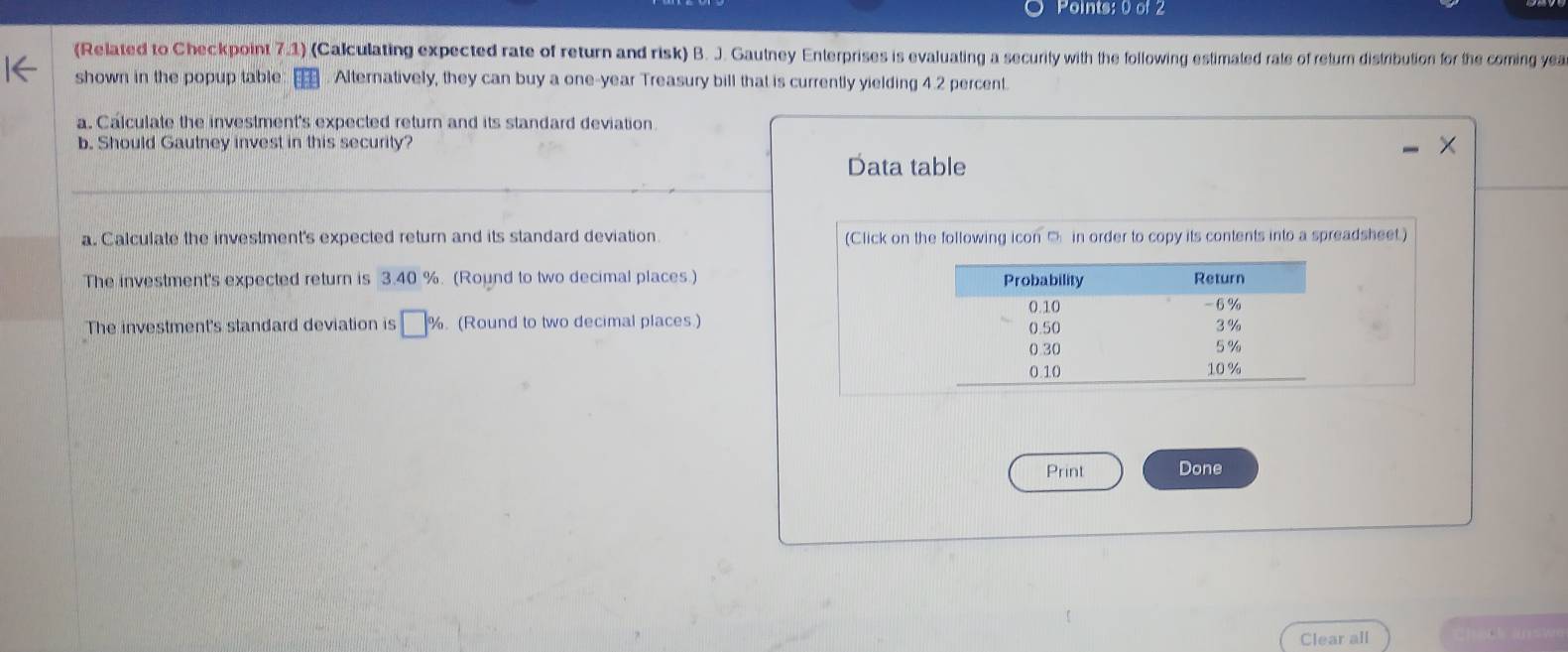 (Related to Checkpoint 7.1) (Calculating expected rate of return and risk) B. J. Gautney Enterprises is evaluating a security with the following estimated rale of retur distribution for the coming yea 
shown in the popup table Alternatively, they can buy a one-year Treasury bill that is currently yielding 4.2 percent. 
a. Calculate the investment's expected return and its standard deviation. 
b. Should Gautney invest in this security? 
Data table 
a. Calculate the investment's expected return and its standard deviation (Click on the following icon □ in order to copy its contents into a spreadsheet.) 
The investment's expected return is 3.40 %. (Round to two decimal places) 
The investment's standard deviation is □ %. (Round to two decimal places.) 
Print Done 
Clear all