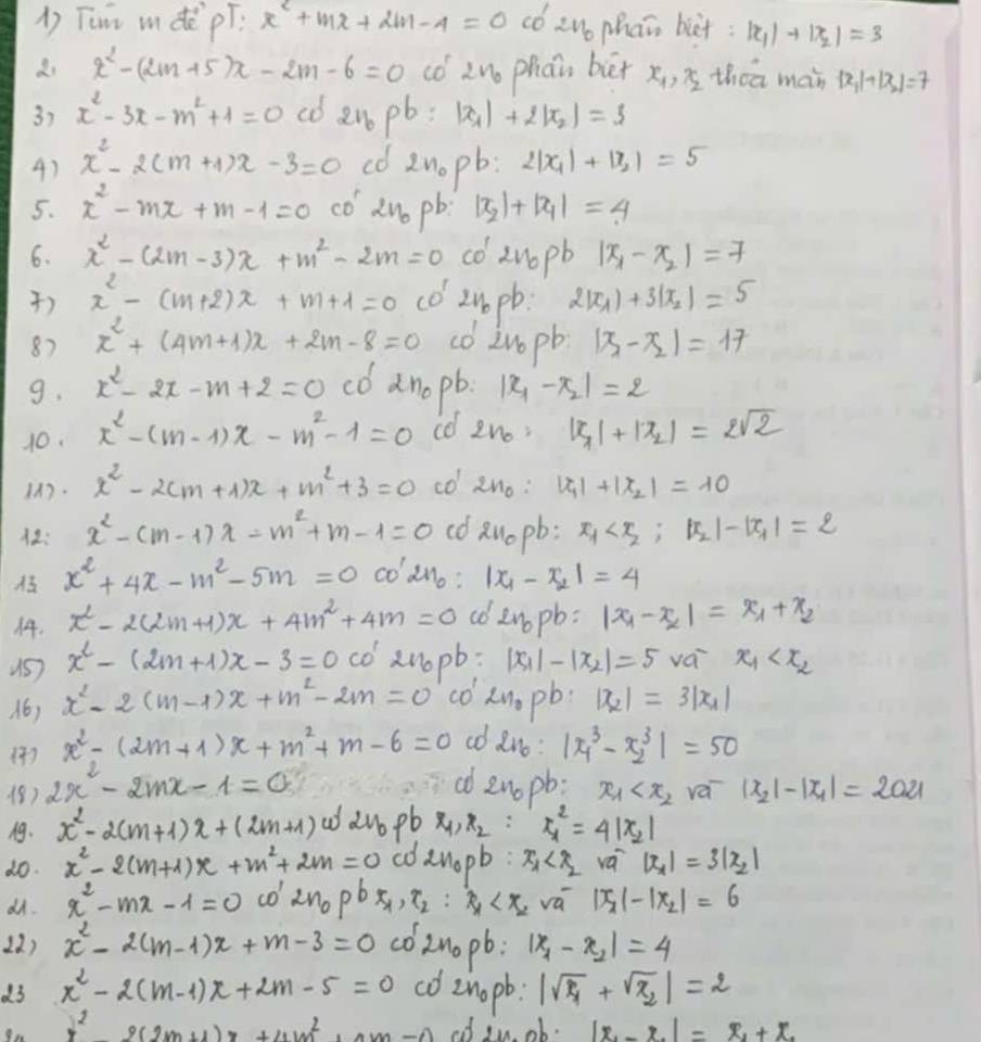 Tum mdè pí. x^2+mx+2m-4=0 có |x_1|+|x_2|=3
di x^2-(2m+5)x-2m-6=0 (1 zuo phán bè x_1,x_2 thea man |x_1|+|x_2|=7
3) x^2-3x-m^2+1=0 co ano pb : |x_1|+2|x_2|=3
4) x^2-2(m+1)x-3=0 co znopb: 2|x_1|+|x_2|=5
5. x^2-mx+m-1=0 co Ano pb |x_2|+|x_1|=4
6. x^2-(2m-3)x+m^2-2m=0 co znopb |x_1-x_2|=7
) x^2-(m+2)x+m+1=0 (o 2u0 pb: 2|x_1|+3|x_2|=5
87 x^2+(4m+1)x+2m-8=0 co Znopb |x_1-x_2|=17
9. x^2-2x-m+2=0 co anopb. |x_1-x_2|=2
10. x^2-(m-1)x-m^2-1=0 co 2n_0, |x_1|+|x_2|=2sqrt(2)
. x^2-2(m+1)x+m^2+3=0 co 2n_0: |x_1|+|x_2|=10
: x^2-(m-1)x-m^2+m-1=0 cd ao pb: x_1
x^2+4x-m^2-5m=0 coano: |x_1-x_2|=4
14. x^2-2(2m+1)x+4m^2+4m=0 co enopb: |x_1-x_2|=x_1+x_2
x^2-(2m+1)x-3=0· w' zn0pb: |x_1|-|x_2|=5 vái x_1
16) x^2-2(m-1)x+m^2-2m=0 co' xn. pb. |x_2|=3|x_1|
1) x^2-(2m+1)x+m^2+m-6=0 co ano: |x^3_1-x^3_2|=50
18) 2x^2-2mx-1=0
ad enopb: x_1 vá |x_2|-|x_1|=2021
. x^2-2(m+1)x+(2m+1) addu pb x_1,x_2 ∵ x^2_1=4|x_2|
do. x^2-2(m+1)x+m^2+2m=0 en_0pb:x_1 vá |x_1|=3|x_2|
dñ. x^2-mx-1=0 co 2n_0pbx_1,x_2:x_1 |x_2|-|x_2|=6
12) x^2-2(m-1)x+m-3=0 co2nopb. |x_1-x_2|=4
d3 x^2-2(m-1)x+2m-5=0 co znopb: |sqrt(x_1)+sqrt(x_2)|=2
y^2+(2m+1)x+4m^2+4m-0 ed in ob. |x_1-x_2|=x_1+x_2