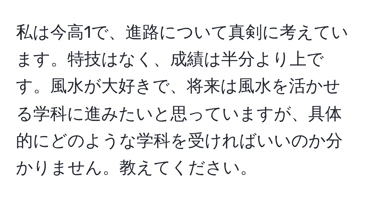 私は今高1で、進路について真剣に考えています。特技はなく、成績は半分より上です。風水が大好きで、将来は風水を活かせる学科に進みたいと思っていますが、具体的にどのような学科を受ければいいのか分かりません。教えてください。