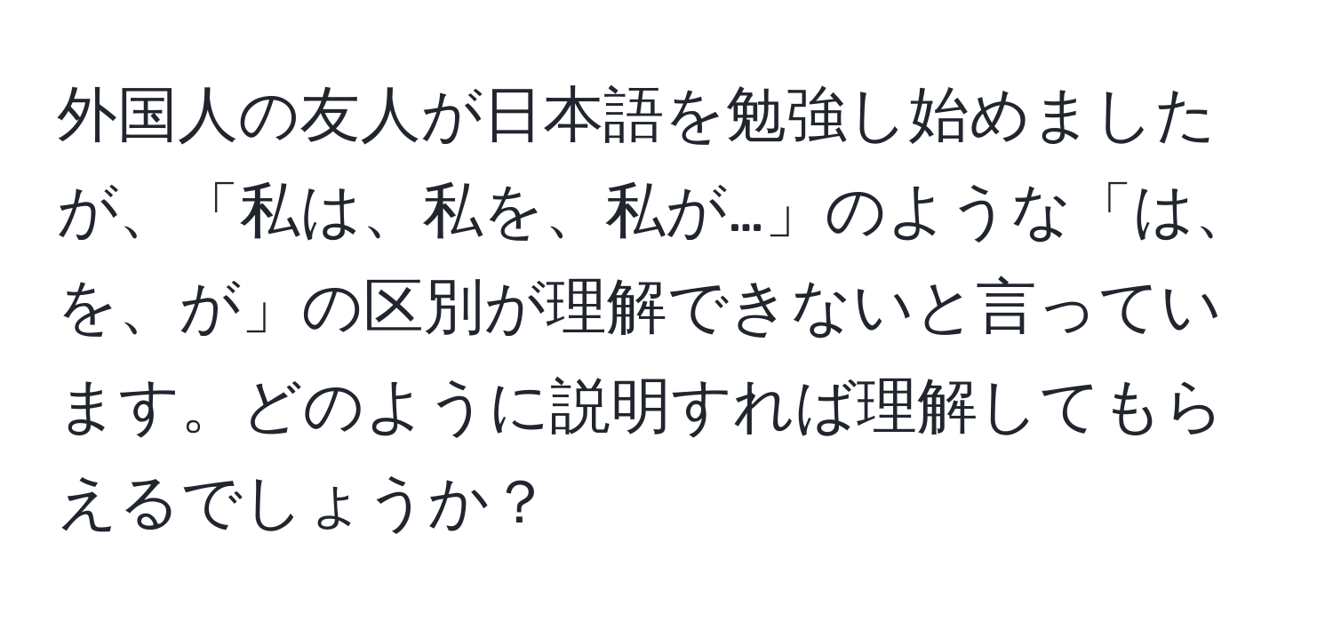 外国人の友人が日本語を勉強し始めましたが、「私は、私を、私が…」のような「は、を、が」の区別が理解できないと言っています。どのように説明すれば理解してもらえるでしょうか？