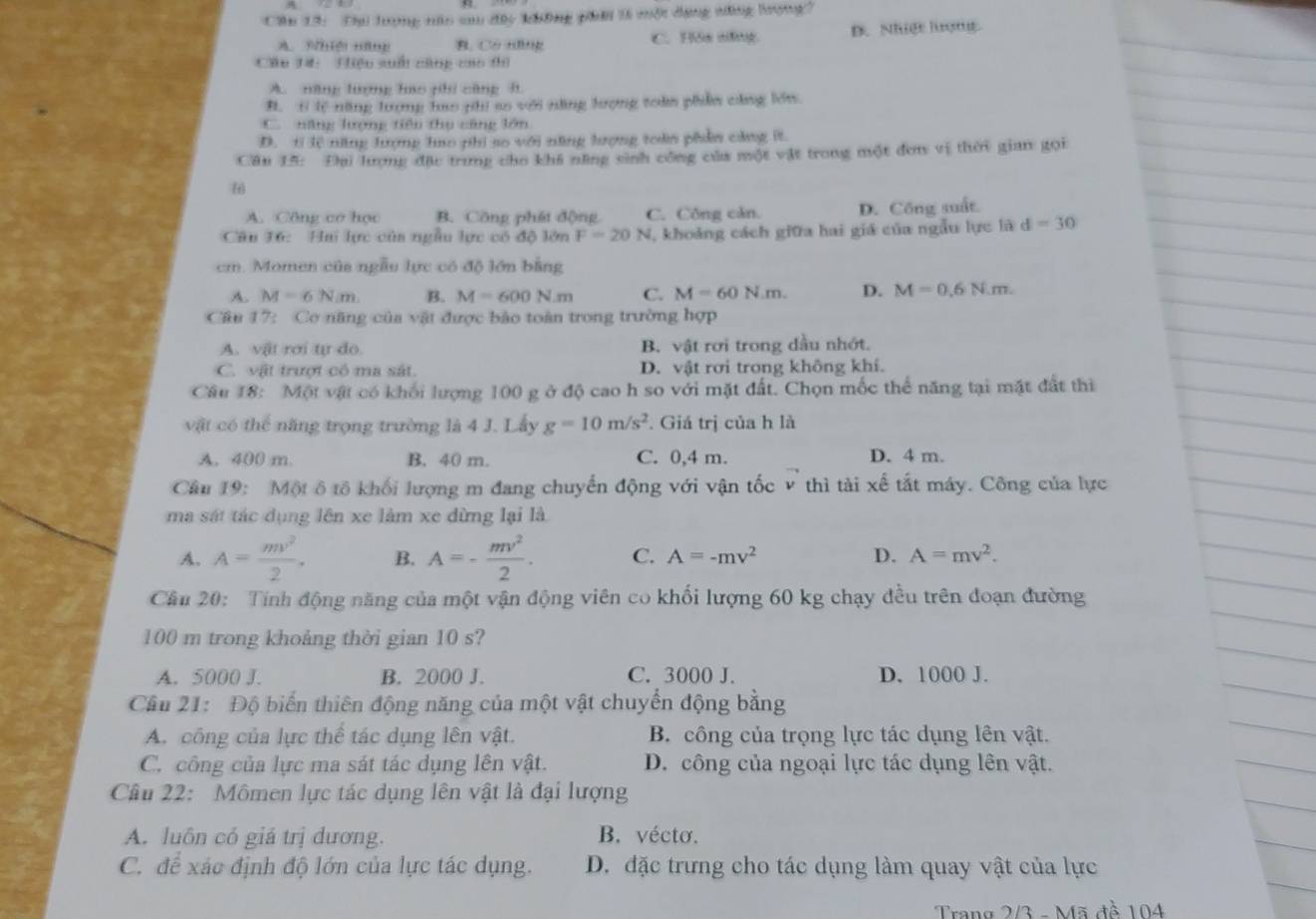 Cầu 13: Cạ lượng nâo sau đâc không phải t một dạng năng lượng?
B. Có Hng C. His sng D. Nhiệt lượng.
Câu 14:  Hiệu suố cùng cao thì
A. năng lượng hao phi cũng lt
B. t lệ năng lượng hao phi ao với năng hượng toàn phẩn cùng lớn
C. năng lượng tiêu thụ căng lớn
D. tỉ lệ nng lượng hao phi so với năng lượng toàn phẩm căng ít
Cầu 15: Đai lượng đặu trung cho khi năng sinh công của một vật trong một đơn vị thời gian gọi
6
A. Công cơ học B. Công phát động C. Công căn. D. Công suất.
Câu 36: Hai lực của ngẫu lựợc có độ lớn F=20N , khoảng cách giữa hai giá của ngẫu lực là d=30
cm. Momen của ngẫu lực có độ lớn bằng
A. M=6N/m B. M=600N/m C. M=60N.m. D. M=0.6N.m.
Câu 17: Cơ năng của vật được bảo toàn trong trường hợp
A. vật rơi tự do B. vật rơi trong dầu nhớt.
C. vật trượt có ma sát. D. vật rơi trong không khí.
Câu 18: Một vật có khối lượng 100 g ở độ cao h so với mặt đất. Chọn mốc thể năng tại mặt đất thi
vật có thể năng trọng trường là 4 J. Lấy g=10m/s^2. Giá trị của h là
A. 400 m. B. 40 m. C. 0,4 m. D. 4 m.
Câu 19: Một ô tổ khối lượng m đang chuyển động với vận tốc v thì tài xế tắt máy. Công của lực
ma sát tác dụng lên xe làm xe dừng lại là
A. A= mv^2/2 . B. A=- mv^2/2 . C. A=-mv^2 D. A=mv^2.
Cầu 20: Tính động năng của một vận động viên co khối lượng 60 kg chạy đều trên đoạn đường
100 m trong khoảng thời gian 10 s?
A. 5000 J. B. 2000 J. C. 3000 J. D. 1000 J.
Cầu 21: Độ biển thiên động năng của một vật chuyển động bằng
A. công của lực thể tác dụng lên vật. B. công của trọng lực tác dụng lên vật.
C. công của lực ma sát tác dụng lên vật. D. công của ngoại lực tác dụng lên vật.
Câu 22: Mômen lực tác dụng lên vật là đại lượng
A. luôn có giá trị dương. B. vécto.
C. để xác định độ lớn của lực tác dụng. D. đặc trưng cho tác dụng làm quay vật của lực
Trang 2/3 - Mã đề 104