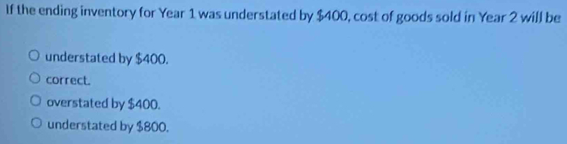 If the ending inventory for Year 1 was understated by $400, cost of goods sold in Year 2 will be
understated by $400.
correct.
overstated by $400.
understated by $800.