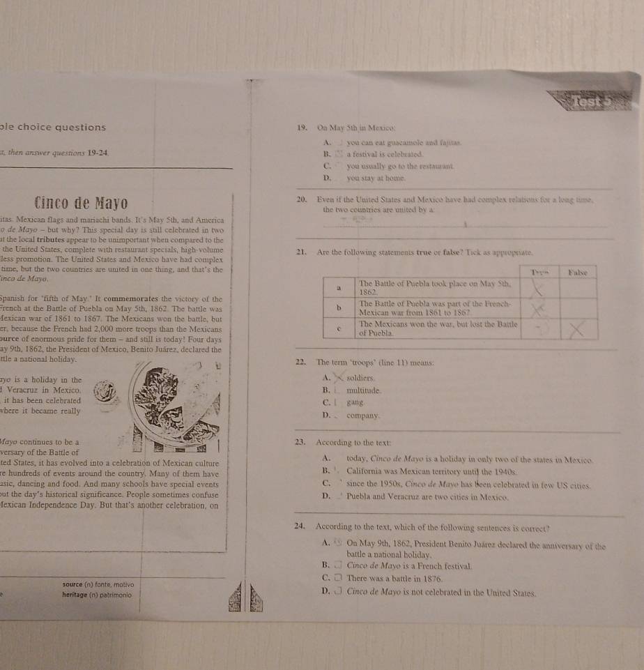 ble choice questions 19. On May 5th in Mexico:
A. you can eat guacamole and fajitas.
t, then answer questions 19-24 B. a festival is celebuated.
_C. you usually go to the restaurant
_
D.  you stay at home.
Cinco de Mayo 20. Even if the United States and Mexico have had complex relations for a long time.
the two countries are united by a
_
itas. Mexican flags and mariachi bands. It's May 5th, and America
_
o de Mayo - but why? This special day is still celebrated in two
at the local tributes appear to be unimportant when compared to the
the United States, complete with restaurant specials, high-volume 21. Are the following statements true or false? Tick as appropriate.
less promotion. The United States and Mexico have had complex
time, but the two countries are united in one thing, and that’s the
linco de Mayo. 
Spanish for "fifth of May." It commemorates the victory of the 
French at the Battle of Puebla on May 5th, 1862. The battle was 
Mexican war of 1861 to 1867. The Mexicans won the battle, but
er, because the French had 2,000 more troops than the Mexicans 
purce of enormous pride for them - and still is today! Four days
ay 9th, 1862, the President of Mexico, Benito Juárez, declared the
ttle a national holiday.22. The term ‘troops’ (line 11) means.
A.
yo is a holiday in the soldiers
I Veracruz in MexicoB. multitude
it has been celebratedC.  gang
where it became reallyD.  company.
_
Mayo continues to be a23. According to the text:
versary of the Battle of
ted States, it has evolved into a celebration of Mexican culture A. today, Cinco de Mayo is a holiday in only two of the states in Mexico.
e hundreds of events around the country. Many of them have B. California was Mexican territory untiJ the 1940s
usic, dancing and food. And many schools have special events C. ’ since the 1950s, Cinco de Mavo has been celebrated in few US cities.
out the day’s historical significance. People sometimes confuse D.  Puebla and Veracruz are two cities in Mexico.
_
fexican Independence Day. But that's another celebration, on
24. According to the text, which of the following sentences is correct?
A. ③ On May 9th, 1862, President Benito Juárez declared the anniversary of the
battle a national holiday.
B. □ Cinco de Mavo is a French festival.
C. □ There was a battle in 1876.
source (n) fante, motivo D.  Cinco de Mayo is not celebrated in the United States.
heritage (n) patrimonio