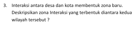 Interaksi antara desa dan kota membentuk zona baru. 
Deskripsikan zona Interaksi yang terbentuk diantara kedua 
wilayah tersebut ?