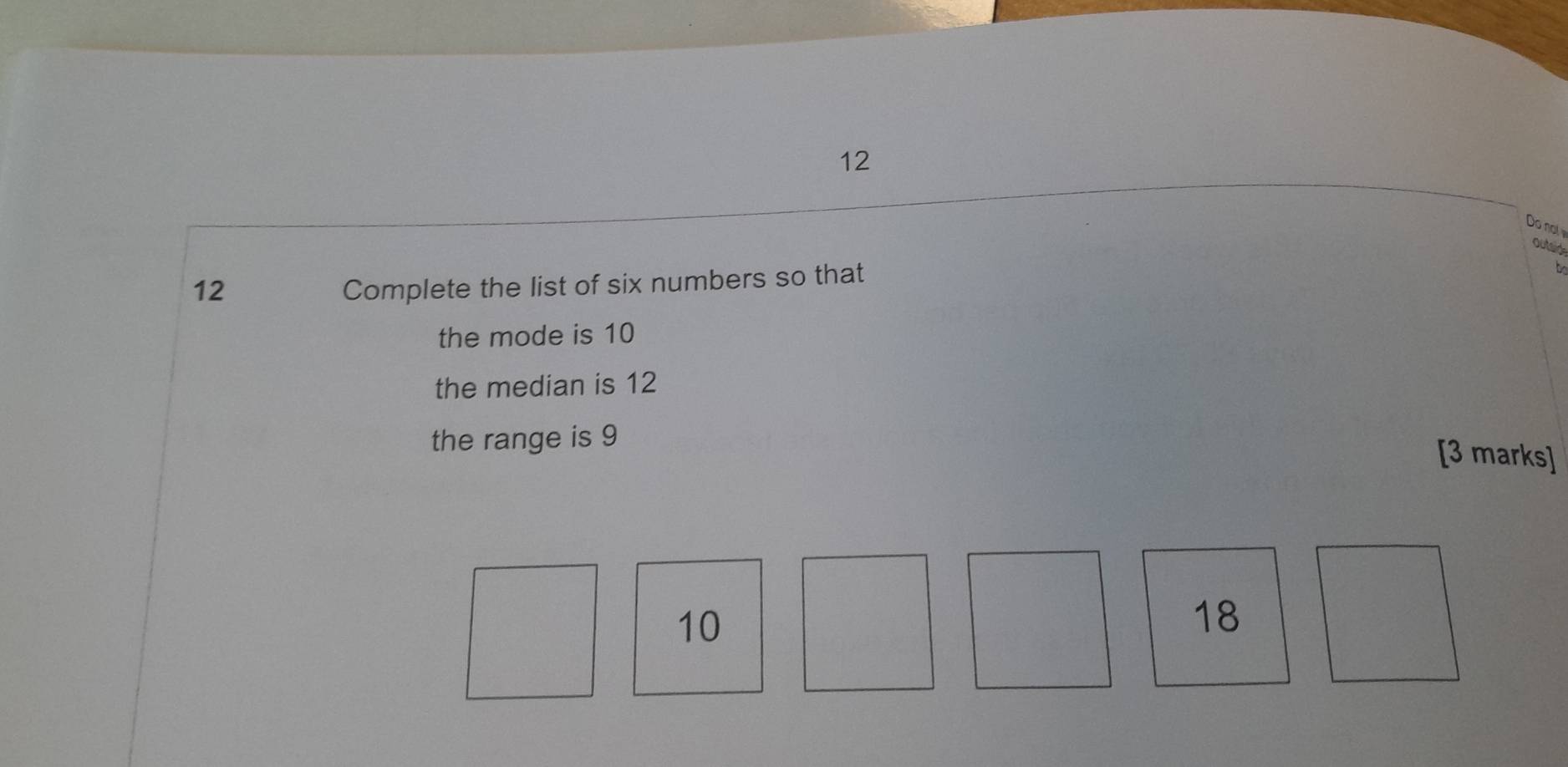 Do not 
outaide 
12 
Complete the list of six numbers so that 
the mode is 10
the median is 12
the range is 9
[3 marks]
10
18