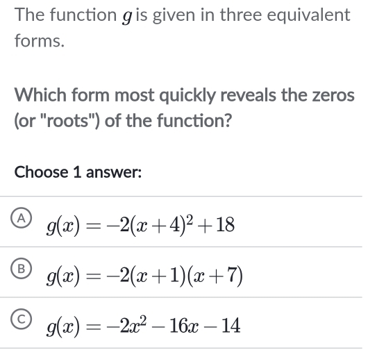 The function gis given in three equivalent
forms.
Which form most quickly reveals the zeros
(or "roots") of the function?
Choose 1 answer:
A g(x)=-2(x+4)^2+18
B g(x)=-2(x+1)(x+7)
C g(x)=-2x^2-16x-14