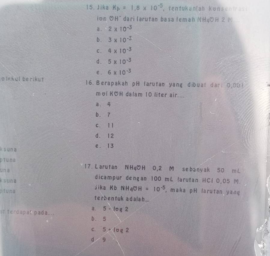 Jika K_b=1,8* 10^(-5) tentukanlah konsentras 
ion OH¯ dari larutan basa lemah NH4OH 2 N_
a . 2* 10^(-3)
b . 3* 10^(-3)
C. 4* 10^(-3)
d. 5 x 10 -
e. 6 x 10-3
o lekul berikut 16. Berapakah pH larutan yang dibuat dari 0,001
mol KOH dalam 10 liter air....
a. 4
b. 7
c. 11
d. 12
e. 13
Ksuna
piuna
un a
17. Larutan NH4OH 0,2 M sebanyak 50 m L
ksuna
dicampur dengan 100 mL!arutan HCl 0,05 M.
jika K b NH_4COH=10^(-5)
ptuna , maka pH larutan yang
ter ben tuk adal a h ...
a. 5-log 2
st terdapat pada....
b. 5
C. 5· log 2
d 9