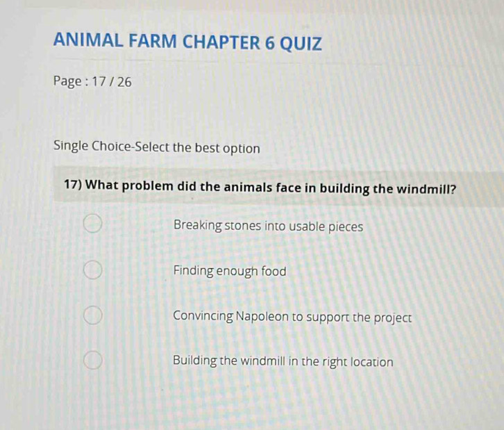 ANIMAL FARM CHAPTER 6 QUIZ
Page : 17 / 26
Single Choice-Select the best option
17) What problem did the animals face in building the windmill?
Breaking stones into usable pieces
Finding enough food
Convincing Napoleon to support the project
Building the windmill in the right location