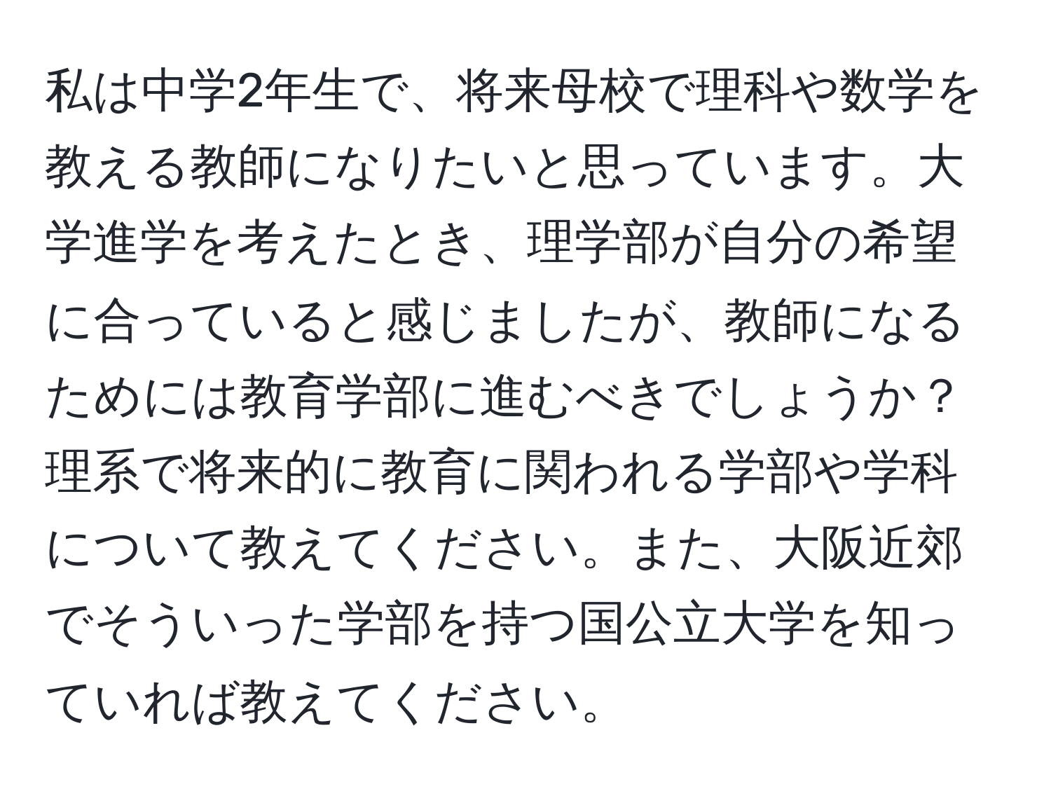 私は中学2年生で、将来母校で理科や数学を教える教師になりたいと思っています。大学進学を考えたとき、理学部が自分の希望に合っていると感じましたが、教師になるためには教育学部に進むべきでしょうか？理系で将来的に教育に関われる学部や学科について教えてください。また、大阪近郊でそういった学部を持つ国公立大学を知っていれば教えてください。