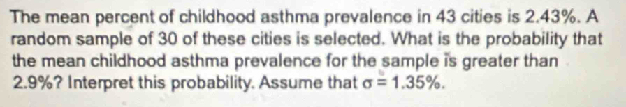 The mean percent of childhood asthma prevalence in 43 cities is 2.43%. A 
random sample of 30 of these cities is selected. What is the probability that 
the mean childhood asthma prevalence for the sample is greater than
2.9%? Interpret this probability. Assume that sigma =1.35%.