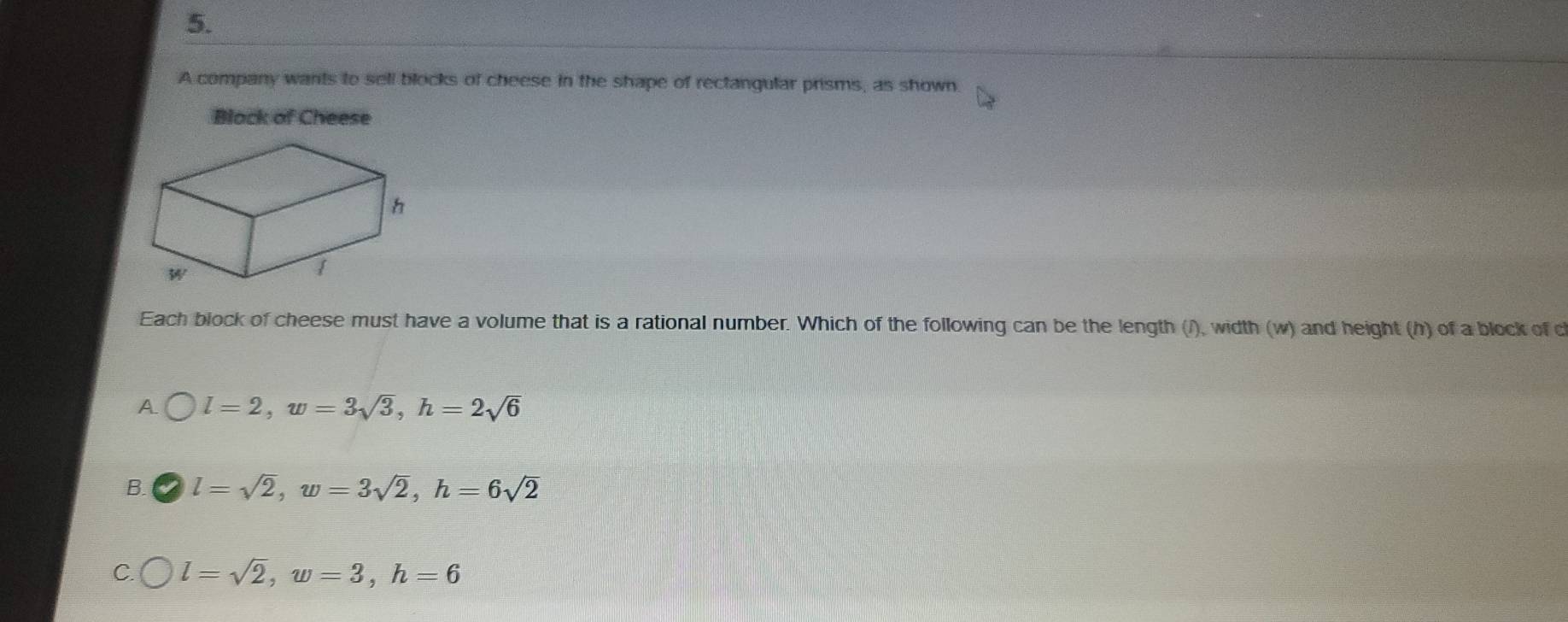 A company wants to sell blocks of cheese in the shape of rectangular prisms, as shown.
Black of Cheese
Each block of cheese must have a volume that is a rational number. Which of the following can be the length (/), width (w) and height (h) of a block of c
A l=2, w=3sqrt(3), h=2sqrt(6)
B. l=sqrt(2), w=3sqrt(2), h=6sqrt(2)
C. l=sqrt(2), w=3, h=6