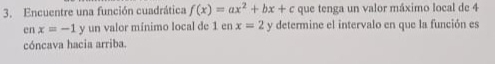 Encuentre una función cuadrática f(x)=ax^2+bx+c que tenga un valor máximo local de 4
cn x=-1 + y un valor mínimo local de 1 en x=2 y determine el intervalo en que la función es 
cóncava hacia arriba.