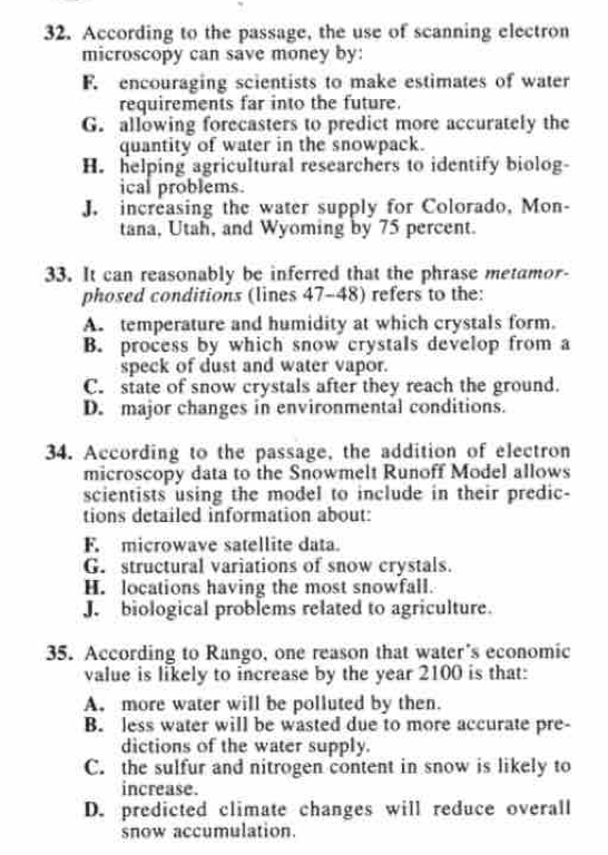 According to the passage, the use of scanning electron
microscopy can save money by:
F. encouraging scientists to make estimates of water
requirements far into the future.
G. allowing forecasters to predict more accurately the
quantity of water in the snowpack.
H. helping agricultural researchers to identify biolog-
ical problems.
J. increasing the water supply for Colorado, Mon-
tana, Utah, and Wyoming by 75 percent.
33. It can reasonably be inferred that the phrase metamor-
phosed conditions (lines 47-48) refers to the:
A. temperature and humidity at which crystals form.
B. process by which snow crystals develop from a
speck of dust and water vapor.
C. state of snow crystals after they reach the ground.
D. major changes in environmental conditions.
34. According to the passage, the addition of electron
microscopy data to the Snowmelt Runoff Model allows
scientists using the model to include in their predic-
tions detailed information about:
F. microwave satellite data.
G. structural variations of snow crystals.
H. locations having the most snowfall.
J. biological problems related to agriculture.
35. According to Rango, one reason that water’s economic
value is likely to increase by the year 2100 is that:
A. more water will be polluted by then.
B. less water will be wasted due to more accurate pre-
dictions of the water supply.
C. the sulfur and nitrogen content in snow is likely to
increase.
D. predicted climate changes will reduce overall
snow accumulation.