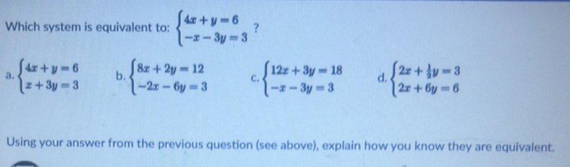 Which system is equivalent to: beginarrayl 4x+y=6 -x-3y=3endarray. ?
a. beginarrayl 4x+y=6 x+3y=3endarray. b. beginarrayl 8x+2y=12 -2x-6y=3endarray. C. beginarrayl 12x+3y=18 -x-3y=3endarray. d. beginarrayl 2x+ 1/2 y=3 2x+6y=6endarray.
Using your answer from the previous question (see above), explain how you know they are equivalent.