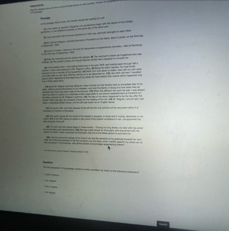 Etuctions
read the cetege oece and fn cicee the best anoser to each queation. Aneer the queting f 
  
Passage
ib his pesage froie a novel, the renstor recalls the reading of a will
(1) in the meme of Jepebel's Daughter, my recolections begin with the deaths of two foreign
pemenen, is two differend countnee, on the same day of the same year
1 They wer bothman of some importance in their way, and both strangers to each other.
of Raphentar, 1828 3s Uphssm Wsigne, merchant (fornerly of Frankdort-on-the-Main), died in London on the third day
ost the thadt day of Segstember, 1828 # Coctor furtane-temous in his time for discoveries in experimental chemistry- died at Wurzburg
8 8oth the menhent and the doctor left widows. (1) The merchant's widow (an Englishworan) was
nitdess. (1) The outters widow jof a flouth German family) had a daughter to conscle her
# At that dislars time--I am wrting these lines in the year 1878, and looking back through half a
cemtury-I was a lad employed in Mr. Viagnar's office. (9) Being his wife's nephew, he most kindly
maned me as a member of his household. (10) What I am now about to relate I saw with my own eyes
anchwars with my can ears. (11) My memory ias to be depended on. (12) Like other old men, I recollect
ho in the years since. eerts which happered at the beginming of my career far more clearly than events which happened only
(13) Good Mr. Wagner had been alling for many months; but the doctors had no immediate fear of his
aath. (14) He proved the dactors to be mistaken; and took the liberty of dying at a time when they all
declered that there was every hope of his recovery (15) When this affliction fell upon his wife, I was absent
from the office in Landon on a business eand reasonable to our branch-establishment at Frankfort-on-
the Man, direced by Mr. Wagner's partrers. (16) The day of my return happened to be the day after the
furere. (17) it was also the occasion chosen for the reading of the will. (18) Mr. Wagner, I should add, had
been a naturstzed firtan cttuen, and his will was drawn by an English lawyer
c The faurth, 6ith, and sirth clauses of the will are the only portions of the document which it is
renessary to mention in this place
01 The fourth clause left the whole of the testator's property, in lands and in money, absolutely to his
son eeecuniv of his will. widow (21) in the 195 cause he added a new proof of his implicit confidence in her— he appointed her
o The saxth and last clause began in these words: —"During my long illness, my dear wife has acted
as my secetary and representaive. (5) She has made herself so thoroughly well acquainted with the
sytem on whick I have conducted my business, that she is the fittest person to succeed me.
de I not onle prove the fullness of my brust in her and the sincerity of my gratitude towards her, but I
rally act in the best inserests of the firm of which I am the head, when I hereby appoint my widow as my
ere suscesaur in the business, with all the powers and privilages appertaining thereto."
laãe Cagnd  e 
Quastion
The ast panigraph in the passage contains a direct quotation by which of the following characters?
Sacior Foesame
() Mes, Bégrar
' te Tomee
t Wgra
Submit