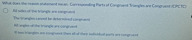 What does the reason statement mean: Corresponding Parts of Congruent Triangles are Congruent (CPCTC)
All sides of the triangle are congruent
The triangles cannot be determined congruent
All angles of the triangle are congruent
If two triangles are congruent then all of their individual parts are congruent