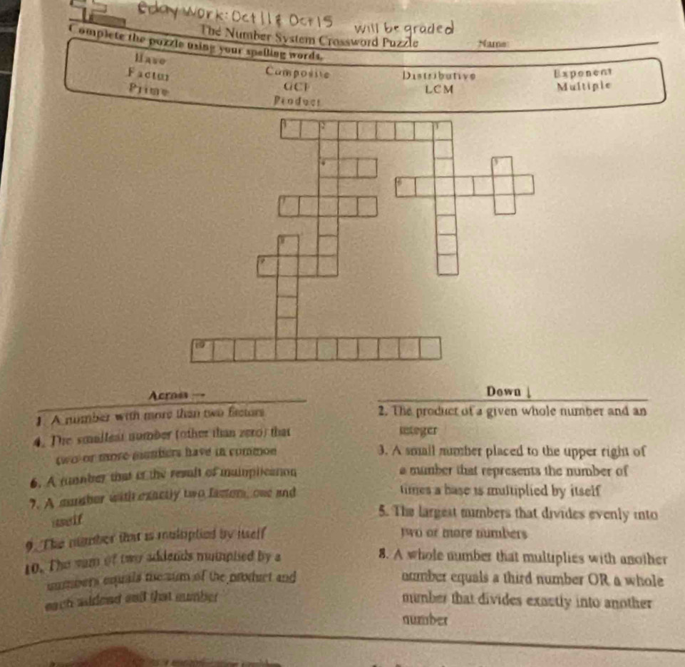 The Number System Crossword Puzzle Name
Complete the pozzle using your spelling words.
Hase Camposite
Factu Distribative Exponent
GCF
Prime LC M Multiple
Peoduct
Acroes Down
1. A number with more than two frctors 2. The producr of a given whole number and an
4. The smalleat number (other than zero) that sntoger
two or more mmbers have in common 3. A small number placed to the upper right of
6. A tunmber that if the result of muimplicaton a mumber that represents the number of
7. A muuber with exactly two fasor, one and
times a base is multiplied by itself 
uself
5. The largest mimbers that divides evenly into
9. The number that is mulsiptied by iself
two or more numbers
10. The sam of two addends muinplied by a 8. A whole number that multiplies with another
uumbers equals the sum of the product and number equals a third number OR a whole
each sideed and that sumber mumber that divides exactly into another 
number