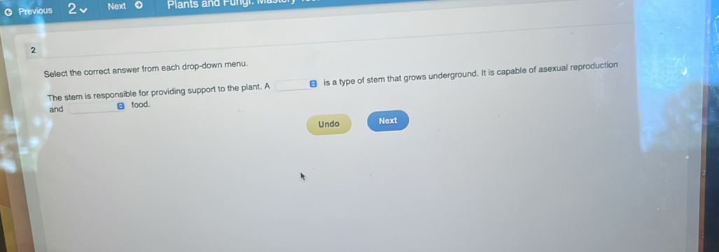 Previous 2 Next Plants and Pungi M
2
Select the correct answer from each drop-down menu.
The stem is responsible for providing support to the plant. A € is a type of stem that grows underground. It is capable of asexual reproduction
and food.
Undo Next