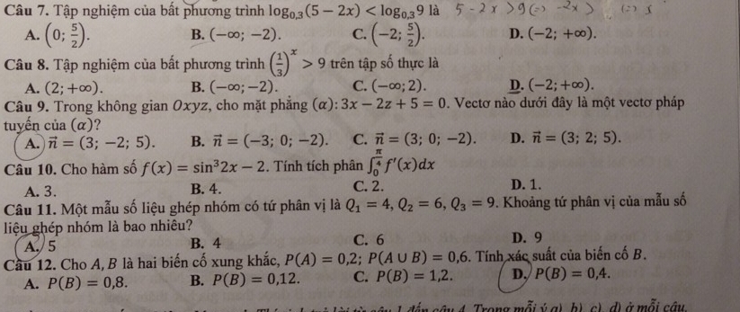 Tập nghiệm của bất phương trình log _0.3(5-2x) là
B. (-∈fty ;-2). C.
A. (0; 5/2 ). (-2; 5/2 ). D. (-2;+∈fty ).
Câu 8. Tập nghiệm của bất phương trình ( 1/3 )^x>9 trên tập số thực là
A. (2;+∈fty ). B. (-∈fty ;-2). C. (-∈fty ;2). D. (-2;+∈fty ).
Câu 9. Trong không gian Oxyz, cho mặt phẳng (α): 3x-2z+5=0. Vectơ nào dưới đây là một vectơ pháp
tuyến của (α)?
A. vector n=(3;-2;5). B. vector n=(-3;0;-2). C. vector n=(3;0;-2). D. vector n=(3;2;5).
Câu 10. Cho hàm số f(x)=sin^32x-2. Tính tích phân ∈t _0^((frac π)4)f'(x)dx
A. 3. B. 4. C. 2. D. 1.
Câu 11. Một mẫu số liệu ghép nhóm có tứ phân vị là Q_1=4,Q_2=6,Q_3=9. Khoảng tứ phân vị của mẫu số
liệu ghép nhóm là bao nhiêu? C. 6 D. 9
A. 5 B. 4
Cầu 12. Cho A, B là hai biến cố xung khắc, P(A)=0,2;P(A∪ B)=0,6. Tính xác suất của biến cố B.
A. P(B)=0,8. B. P(B)=0,12. C. P(B)=1,2. D, P(B)=0,4.
n sâu 4. Trong mỗi ý g) b) c), d) ở mỗi câu