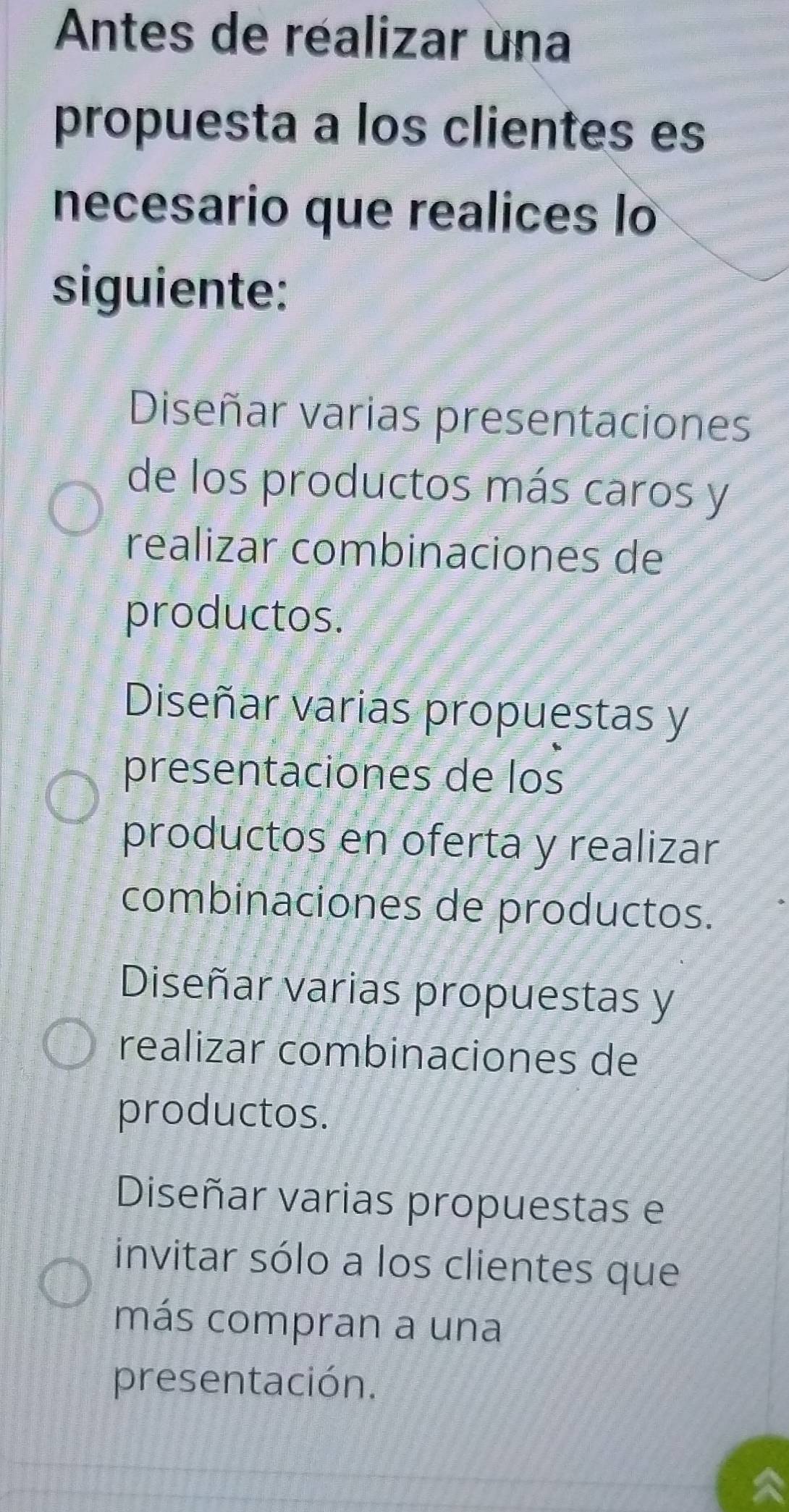 Antes de réalizar una
propuesta a los clientes es
necesario que realices lo
siguiente:
Diseñar varias presentaciones
de los productos más caros y
realizar combinaciones de
productos.
Diseñar varias propuestas y
presentaciones de los
productos en oferta y realizar
combinaciones de productos.
Diseñar varias propuestas y
realizar combinaciones de
productos.
Diseñar varias propuestas e
invitar sólo a los clientes que
más compran a una
presentación.