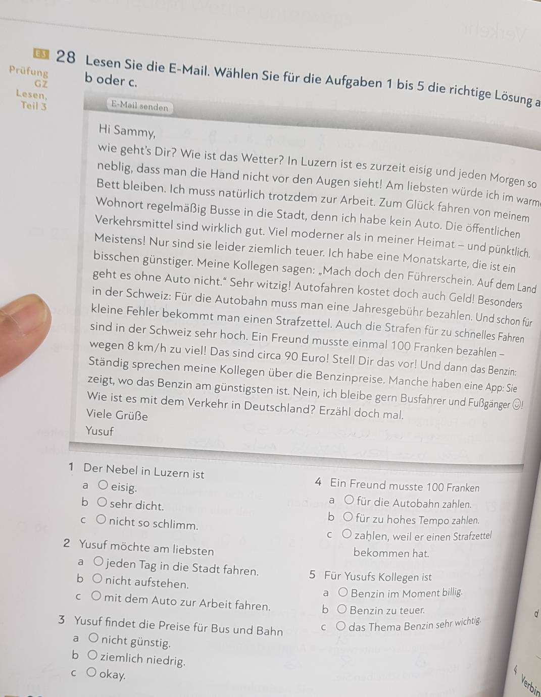 Prüfung b oder c.
ES  28 Lesen Sie die E-Mail. Wählen Sie für die Aufgaben 1 bis 5 die richtige Lösung an
GZ
Lesen, E-Mail senden
Teil 3
Hi Sammy,
wie geht's Dir? Wie ist das Wetter? In Luzern ist es zurzeit eisig und jeden Morgen so
neblig, dass man die Hand nicht vor den Augen sieht! Am liebsten würde ich im warm
Bett bleiben. Ich muss natürlich trotzdem zur Arbeit. Zum Glück fahren von meinem
Wohnort regelmäßig Busse in die Stadt, denn ich habe kein Auto. Die öffentlichen
Verkehrsmittel sind wirklich gut. Viel moderner als in meiner Heimat - und pünktlich.
Meistens! Nur sind sie leider ziemlich teuer. Ich habe eine Monatskarte, die ist ein
bisschen günstiger. Meine Kollegen sagen: „Mach doch den Führerschein. Auf dem Land
geht es ohne Auto nicht." Sehr witzig! Autofahren kostet doch auch Geld! Besonders
in der Schweiz: Für die Autobahn muss man eine Jahresgebühr bezahlen. Und schon für
kleine Fehler bekommt man einen Strafzettel. Auch die Strafen für zu schnelles Fahren
sind in der Schweiz sehr hoch. Ein Freund musste einmal 100 Franken bezahlen -
wegen 8 km/h zu viel! Das sind circa 90 Euro! Stell Dir das vor! Und dann das Benzin:
Ständig sprechen meine Kollegen über die Benzinpreise. Manche haben eine App: Sie
zeigt, wo das Benzin am günstigsten ist. Nein, ich bleibe gern Busfahrer und Fußgänger O!
Wie ist es mit dem Verkehr in Deutschland? Erzähl doch mal.
Viele Grüße
Yusuf
1 Der Nebel in Luzern ist 4 Ein Freund musste 100 Franken
a eisig. a für die Autobahn zahlen.
sehr dicht.
b für zu hohes Tempo zahlen.
C nicht so schlimm.
C zaḥlen, weil er einen Strafzettel
2 Yusuf möchte am liebsten bekommen hat.
a jeden Tag in die Stadt fahren. 5 Für Yusufs Kollegen ist
nicht aufstehen. a Benzin im Moment billig.
C mit dem Auto zur Arbeit fahren. b Benzin zu teuer.
d
3 Yusuf findet die Preise für Bus und Bahn C das Thema Benzin sehr wichtig.
a nicht günstig.
b ziemlich niedrig.
C okay.
Verbir