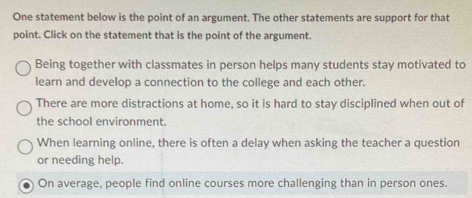 One statement below is the point of an argument. The other statements are support for that
point. Click on the statement that is the point of the argument.
Being together with classmates in person helps many students stay motivated to
learn and develop a connection to the college and each other.
There are more distractions at home, so it is hard to stay disciplined when out of
the school environment.
When learning online, there is often a delay when asking the teacher a question
or needing help.
On average, people find online courses more challenging than in person ones.