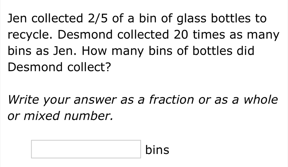 Jen collected 2/5 of a bin of glass bottles to 
recycle. Desmond collected 20 times as many 
bins as Jen. How many bins of bottles did 
Desmond collect? 
Write your answer as a fraction or as a whole 
or mixed number. 
□ bins