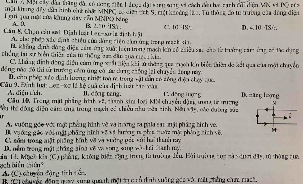 Một dây dân thăng dài có dòng điện I được đặt song song và cách đều hai cạnh đối diện MN và PQ của
một khung dây dẫn hình chữ nhật MNPQ có diện tích S, một khoảng là r. Từ thông do từ trường của dòng điện
I gửi qua mặt của khung dây dẫn MNPQ bằng
A. 0. D. 4.10^(-7)IS/r.
B. 2.10^(-7)IS/r. C. 10^(-7)IS/r.
Câu 8. Chọn câu sai. Định luật Len-xơ là định luật
A. cho phép xác định chiều của dòng điện cảm ứng trong mạch kín.
B. khẳng định dòng điện cảm ứng xuất hiện trong mạch kín có chiều sao cho từ trường cảm ứng có tác dụng
chống lại sự biến thiên của từ thông ban đầu qua mạch kín.
C. khẳng định dòng điện cảm ứng xuất hiện khi từ thông qua mạch kín biến thiên do kết quả của một chuyển
động nào đó thì từ trường cảm ứng có tác dụng chống lại chuyền động này.
D. cho phép xác định lượng nhiệt toả ra trong vật dẫn có dòng điện chạy qua.
Câu 9. Định luật Len-xơ là hệ quả của định luật bảo toàn
A. điện tích. B. động năng. C. động lượng. D. năng lượng.
Câu 10. Trong mặt phẳng hình vẽ, thanh kim loại MN chuyền động trong từ trường
tểu thì dòng điện cảm ứng trong mạch có chiều như trên hình. Nếu vậy, các đường sức
ừ
A. vuông góc với mặt phẳng hình vẽ và hướng ra phía sau mặt phẳng hình vẽ.
B. vuông góc với mặt phẳng hình vẽ và hướng ra phía trước mặt phẳng hình vẽ.
C. nằm trong mặt phẳng hĩnh vẽ và vuông góc với hai thanh ray.
D. nằm trong mặt phẳng hỉnh vẽ và song song với hai thanh ray.
Tầu 11. Mạch kín (C) phẳng, không biến dạng trong từ trường đều. Hỏi trường hợp nào dưới đây, từ thông qua
ạch biến thiên?
A. (C) chuyển động tịnh tiến.
B. (C) chuyền động quay xung quanh một trục cố định vuông góc với mặt phẳng chứa mạch.