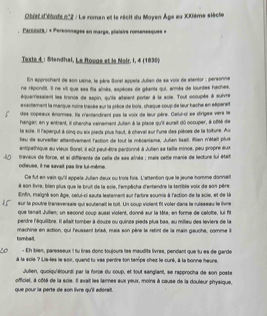 Objet d'étude n°2 : Le roman et le récit du Moyen Âge au XXIème siècle
Parcours : « Personnages en marge, plaisirs romanesques »
Texte 4 : Stendhal, Le Rouge et le Noir, I, 4 (1830)
En approchant de son usine, le père Sorel appela Julien de sa voix de stentor ; personne
ne répondit. Il ne vit que ses fils aînés, espèces de géants qui, armés de lourdes haches,
équarrissaient les troncs de sapin, qu'ils allaient porter à la scie. Tout occupés à suivre
exactement la marque noire tracée sur la pièce de bois, chaque coup de leur hache en séparait
des copeaux énormes. Ils n'entendirent pas la voix de leur père. Celui-ci se dirigea vers le
hangar; en y entrant, il chercha vainement Julien à la place qu'il aurait dû occuper, à côté de
la scie. Il l'aperçut à cinq ou six pieds plus haut, à cheval sur l'une des pièces de la toiture. Au
lieu de surveiller attentivement l'action de tout le mécanisme, Julien lisait. Rien n'était plus
antipathique au vieux Sorel; il eût peut-être pardonné à Julien sa taille mince, peu propre aux
travaux de force, et si différente de celle de ses aînés ; mais cette manie de lecture lui était
odieuse, il ne savait pas lire lui-même.
Ce fut en vain qu'il appela Julien deux ou trois fois. L'attention que le jeune homme donnait
à son livre, bien plus que le bruit de la scie, l'empêcha d'entendre la terrible voix de son père.
Enfin, malgré son âge, celui-ci sauta lestement sur l'arbre soumis à l'action de la scie, et de là
sur la poutre transversale qui soutenait le toit. Un coup violent fit voler dans le ruisseau le livre
que tenait Julien; un second coup aussi violent, donné sur la tête, en forme de calotte, lui fit
perdre l'équilibre. Il allait tomber à douze ou quinze pieds plus bas, au milieu des leviers de la
machine en action, qui l'eussent brisé, mais son père le retint de la main gauche, comme il
tombait.
- Eh bien, paresseux ! tu liras donc toujours tes maudits livres, pendant que tu es de garde
à la scie ? Lis-les le soir, quand tu vas perdre ton temps chez le curé, à la bonne heure.
Julien, quoiqu'étourdi par la force du coup, et tout sanglant, se rapprocha de son poste
officiel, à côté de la scie. Il avait les larmes aux yeux, moins à cause de la douleur physique,
que pour la perte de son livre qu'il adorait.