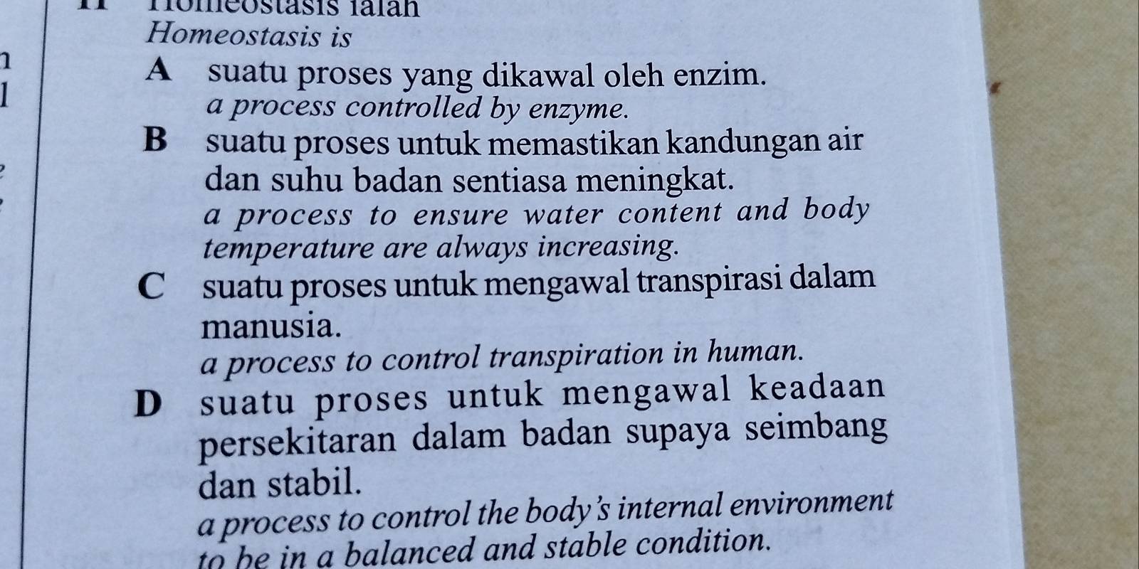 Homeostäsis falán
Homeostasis is
1
1
A suatu proses yang dikawal oleh enzim.
a process controlled by enzyme.
B suatu proses untuk memastikan kandungan air
dan suhu badan sentiasa meningkat.
a process to ensure water content and body
temperature are always increasing.
Csuatu proses untuk mengawal transpirasi dalam
manusia.
a process to control transpiration in human.
D suatu proses untuk mengawal keadaan
persekitaran dalam badan supaya seimbang
dan stabil.
a process to control the body's internal environment
to be in a balanced and stable condition.