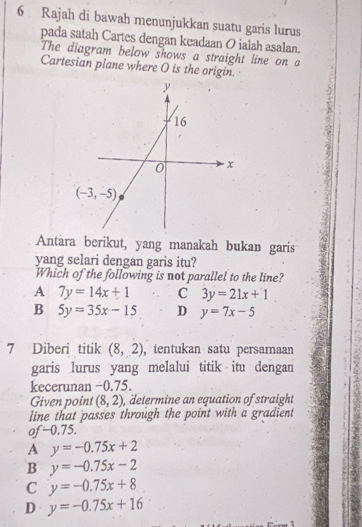 Rajah di bawah menunjukkan suatu garis lurus
pada satah Cartes dengan keadaan O ialah asalan.
The diagram below shows a straight line on a
Cartesian plane where O is the origin.
Antara berikut, yang manakah bukan garis
yang selari dengan garis itu?
Which of the following is not parallel to the line?
A 7y=14x+1 C 3y=21x+1
B 5y=35x-15 D y=7x-5
7 Diberi titik (8,2) ,tentukan satu persamaan
garis lurus yang melalui titik itu dengan
kecerunan −0.75.
Given point (8,2) , determine an equation of straight
line that passes through the point with a gradient
of-0.75.
A y=-0.75x+2
B y=-0.75x-2
C y=-0.75x+8
D y=-0.75x+16