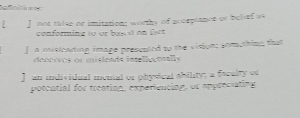 Definitions: 
[ ] not false or imitation: worthy of acceptance or belief as 
conforming to or based on fact 
[] a misleading image presented to the vision; something that 
deceives or misleads intellectually 
] an individual mental or physical ability; a faculty or 
potential for treating, experiencing, or appreciating