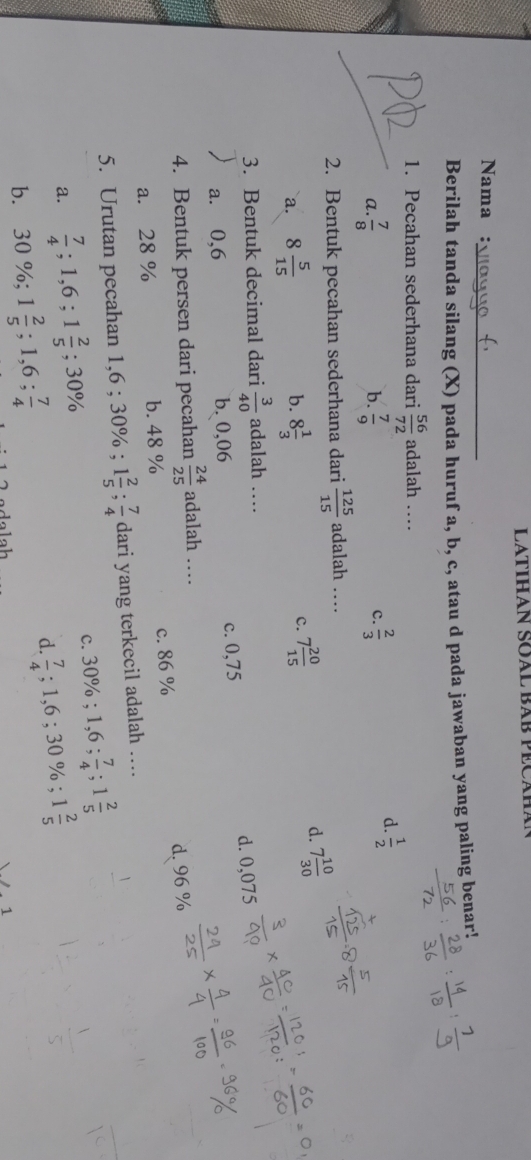 LATIHAN SOAL BAB PECAHán
_
Nama :
Berilah tanda silang (X) pada huruf a, b, c, atau d pada jawaban yang paling benar!
1. Pecahan sederhana dari  56/72  adalah …_
d.  1/2 
c.
a.  7/8   7/9   2/3 
b.
2. Bentuk pecahan sederhana dari  125/15  adalah …
d. 7 10/30 
b.
`a. 8 5/15  8 1/3 
c. 7 20/15 
3. Bentuk decimal dari  3/40  adalah …
d. 0,075
a. 0,6 b. 0,06 c. 0,75
4. Bentuk persen dari pecahan  24/25  adalah ..
a. 28 % b. 48 % c. 86 % d. 96 %
5. Urutan pecahan 1,6; 30%; 1 2/5 ;  7/4  dari yang terkecil adalah ….
a.  7/4 ; 1,6; 1 2/5 ; 30% c. 30%; 1,6;  7/4 ; 1 2/5 
b. 30%; 1 2/5 ; 1,6;  7/4 
d.  7/4 ; 1, 6; 30%; 1 2/5 
1