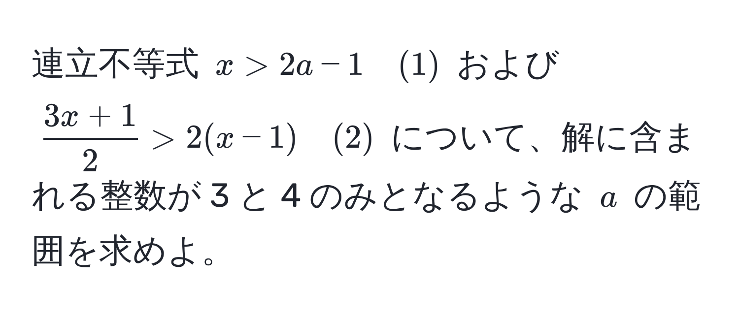 連立不等式 $x > 2a - 1 quad (1)$ および $ (3x + 1)/2  > 2(x - 1) quad (2)$ について、解に含まれる整数が 3 と 4 のみとなるような $a$ の範囲を求めよ。