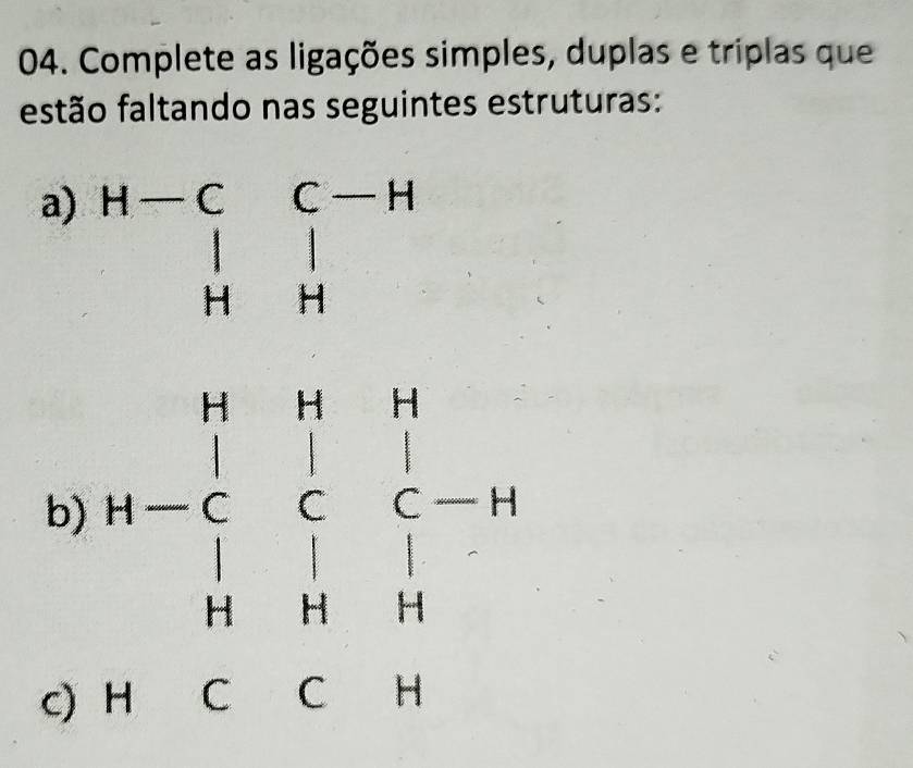 Complete as ligações simples, duplas e triplas que 
festão faltando nas seguintes estruturas: 
a) beginarrayr H-CC-H beginvmatrix &1 H&Hendvmatrix
b) H-beginarrayr H&H&H-C&C&C-H H&H&H endarray
_  1 
c)