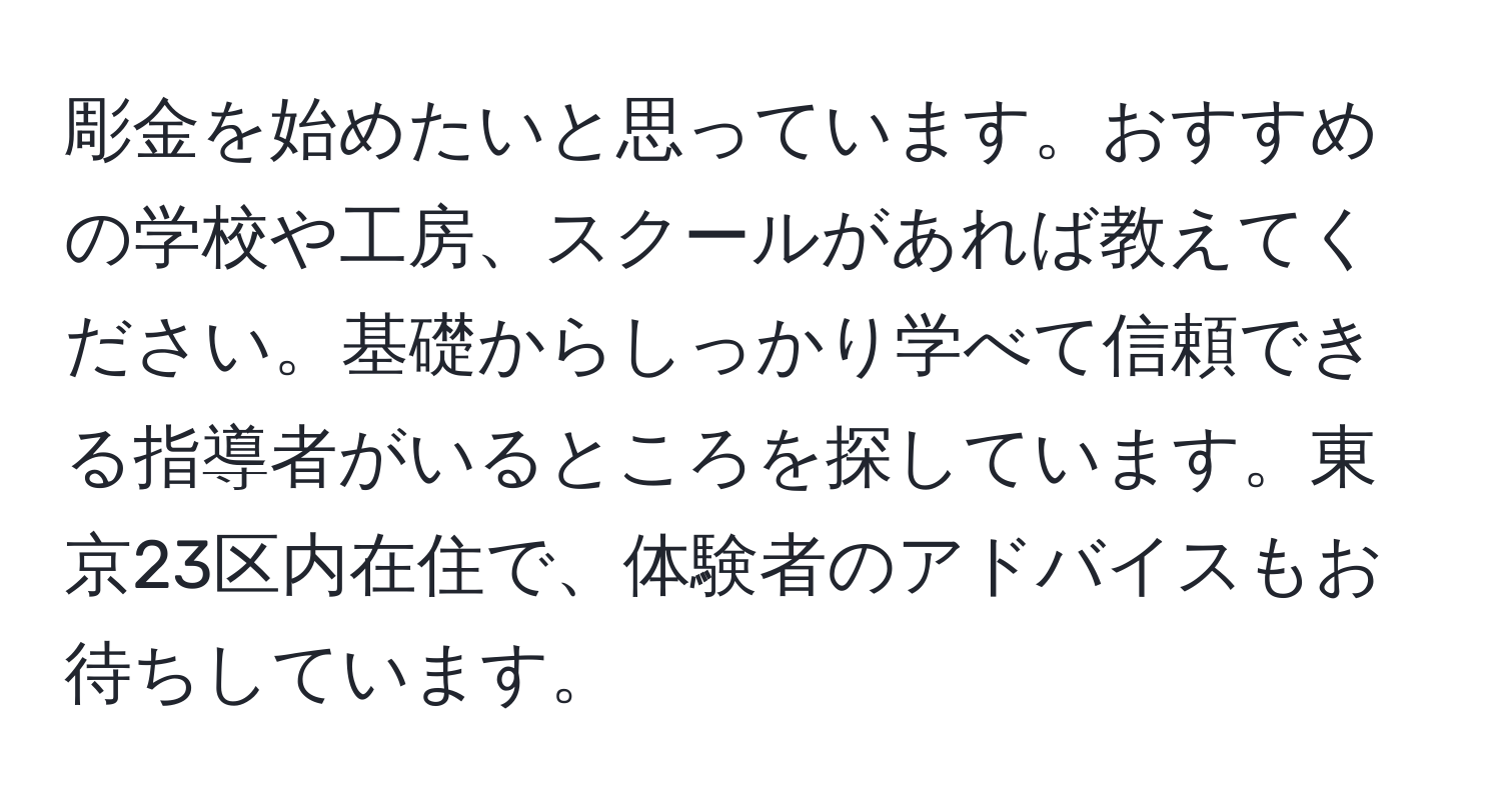 彫金を始めたいと思っています。おすすめの学校や工房、スクールがあれば教えてください。基礎からしっかり学べて信頼できる指導者がいるところを探しています。東京23区内在住で、体験者のアドバイスもお待ちしています。