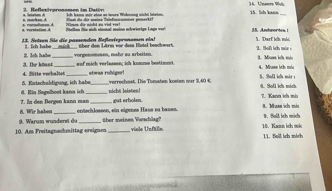 usw. 14. Unsere Woh 
2. Reflexivpronomen im Dativ: 15. Ich kann 
s. leisten A Ich kann mir eine so teure Wohnung nicht leisten. 
_ 
s. merken A Hast du dir meine Telefonnummer gemerkt? 
s. vornehmen A Nimm dir nicht zu viel vor! 
s. vorstellen A Stellen Sie sich einmal meine schwierige Lage vor! 15. Antworten 
13. Setzen Sie die passenden Reflexivpronomen ein! 1. Darf ich mic 
1. Ich habe — mich___ über den Lärm vor dem Hotel beschwert. 2.Soll ich mir 
2. Ich habe_ vorgenommen, mehr zu arbeiten. 3. Muss ich mi 
3. Ihr könnt_ auf mich verlassen; ich komme bestimmt. 4. Muss ich mic 
4. Bitte verhaltet _etwas ruhiger! 
5. Soll ich mir 
5. Entschuldigung, ich habe _verrechnet. Die Tomaten kosten nur 2,40 €. 
6. Soll ich mich 
6. Ein Segelboot kann ich _nicht leisten! 
7. Kann ich miı 
7. In den Bergen kann man _gut erholen. 
8. Muss ich mic 
8. Wir haben _entschlossen, ein eigenes Haus zu bauen. 
9. Soll ich mich 
9. Warum wunderst du _über meinen Vorschlag? 
10. Am Freitagnachmittag ereignen _viele Unfälle. 10. Kann ich mic 
11. Soll ich mich