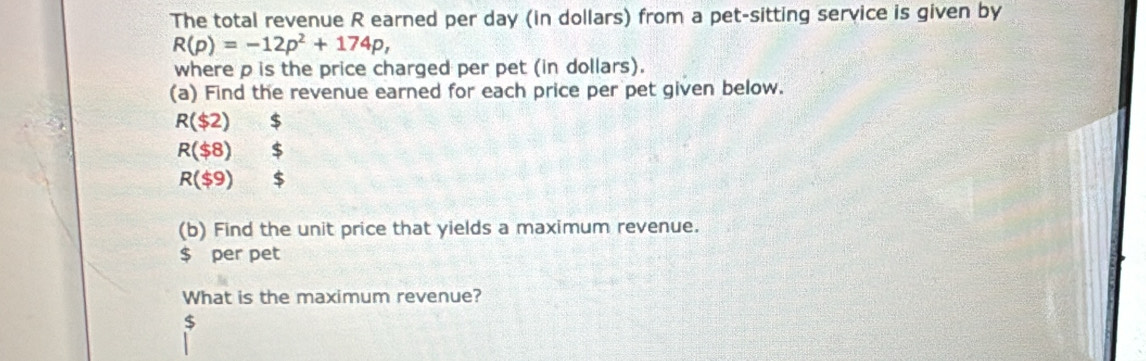 The total revenue R earned per day (in dollars) from a pet-sitting service is given by
R(p)=-12p^2+174p, 
where p is the price charged per pet (in dollars). 
(a) Find the revenue earned for each price per pet given below.
R($2) $
R($8)  1/2  $
R($9) _ 1 
(b) Find the unit price that yields a maximum revenue.
$ per pet 
What is the maximum revenue?