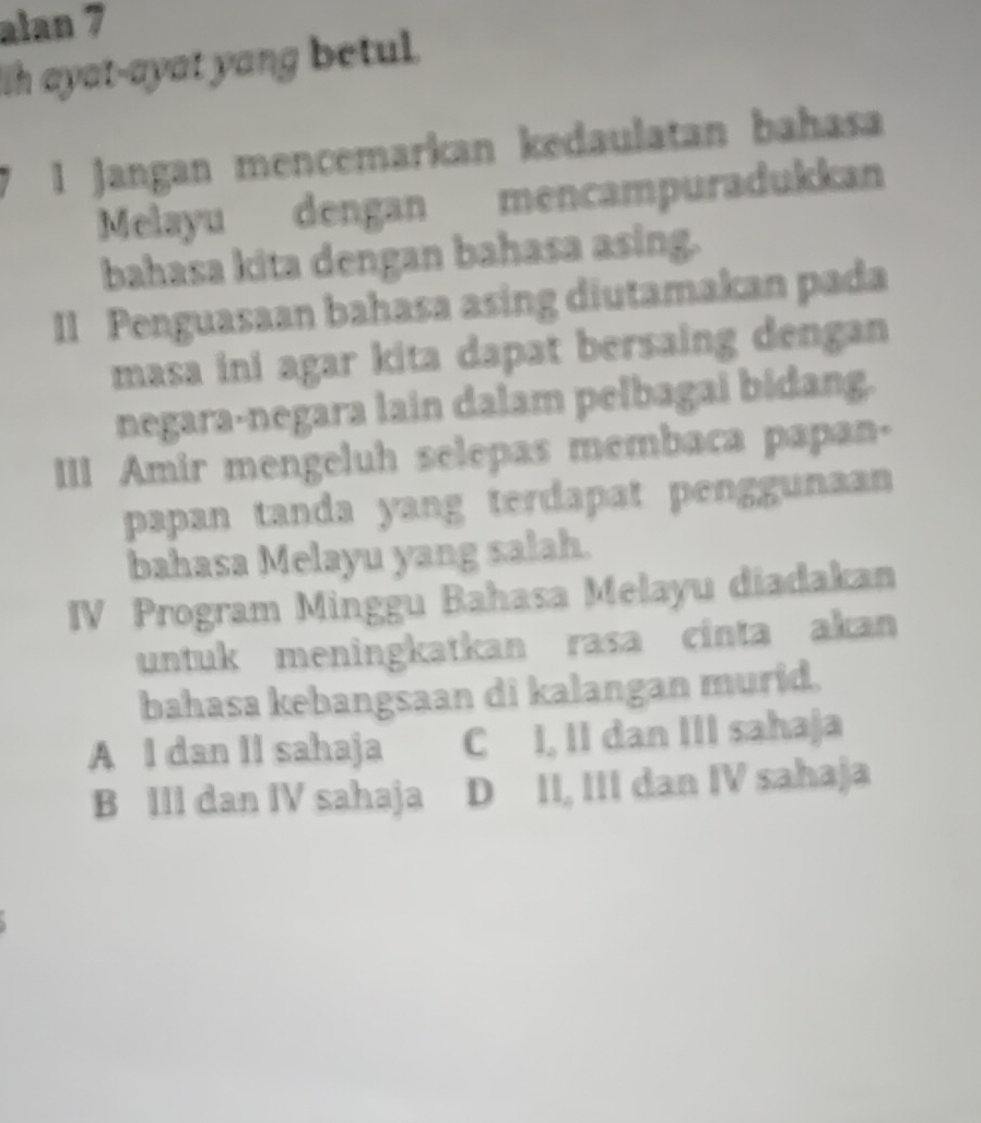 alan 7
Ih ayat-ayat yang betul.
I Jangan mencemarkan kedaulatan bahasa
Melayu dengan mencampuradukkan
bahasa kita dengan bahasa asing.
II Penguasaan bahasa asing diutamakan pada
masa ini agar kita dapat bersaing dengan 
negara-negara lain dalam pelbagai bidang.
III Amir mengeluh selepas membaca papan-
papan tanda yang terdapat penggunaan
bahasa Melayu yang salah.
IV Program Minggu Bahasa Melayu diadakan
untuk meningkatkan rasa cinta akan
bahasa kebangsaan di kalangan murid.
A I dan II sahaja C I, II dan III sahaja
B III dan IV sahaja D II, III dan IV sahaja